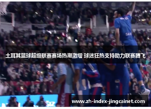 土耳其篮球超级联赛赛场热潮激增 球迷狂热支持助力联赛腾飞